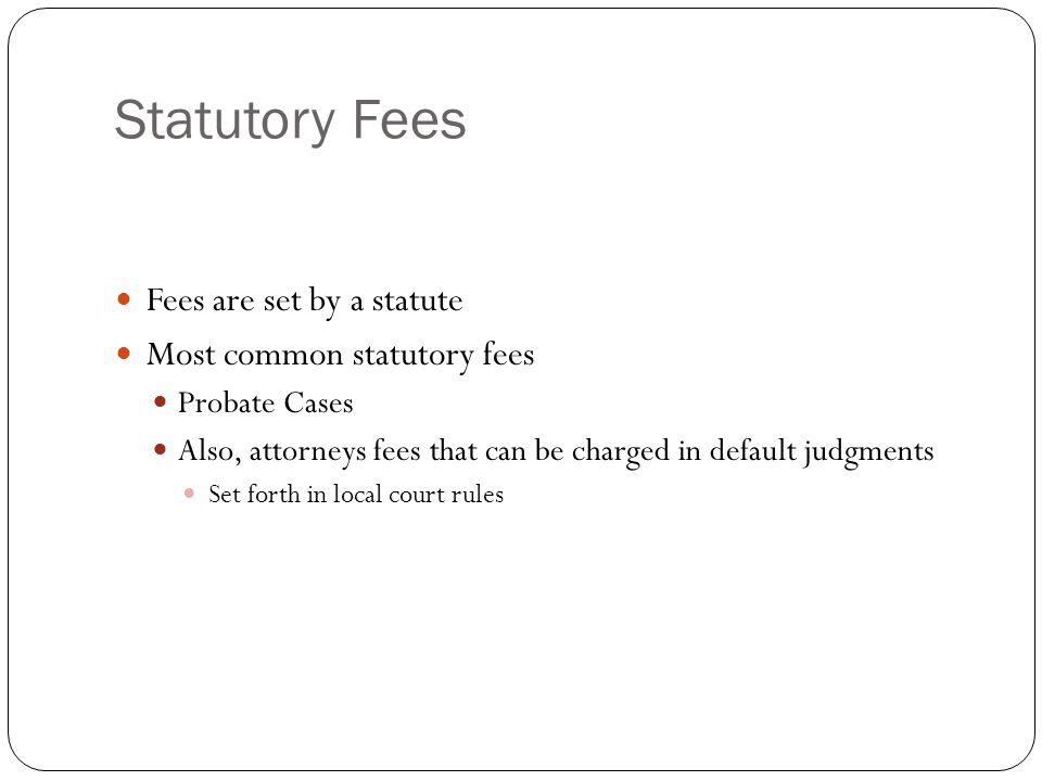 Statutory Fees Fees are set by a statute Most common statutory fees Probate Cases Also, attorneys fees that can be charged in default judgments Set forth in local court rules