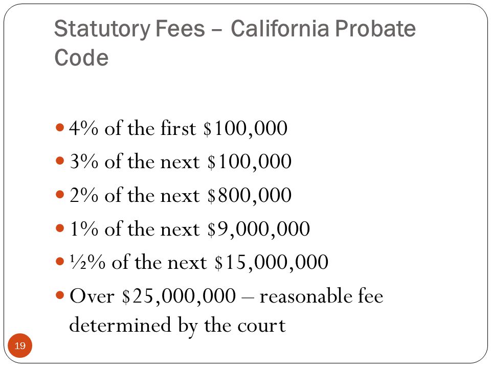 Statutory Fees – California Probate Code 19 4% of the first $100,000 3% of the next $100,000 2% of the next $800,000 1% of the next $9,000,000 ½% of the next $15,000,000 Over $25,000,000 – reasonable fee determined by the court