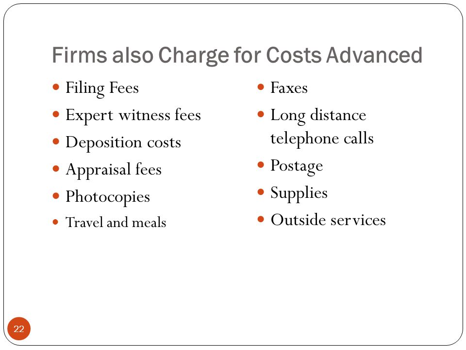Firms also Charge for Costs Advanced 22 Filing Fees Expert witness fees Deposition costs Appraisal fees Photocopies Travel and meals Faxes Long distance telephone calls Postage Supplies Outside services