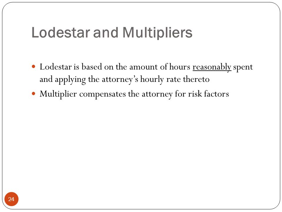 Lodestar and Multipliers 24 Lodestar is based on the amount of hours reasonably spent and applying the attorney’s hourly rate thereto Multiplier compensates the attorney for risk factors