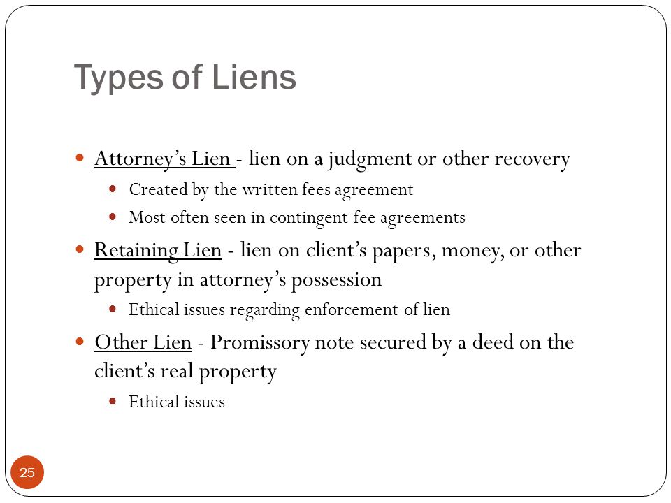 Types of Liens 25 Attorney’s Lien - lien on a judgment or other recovery Created by the written fees agreement Most often seen in contingent fee agreements Retaining Lien - lien on client’s papers, money, or other property in attorney’s possession Ethical issues regarding enforcement of lien Other Lien - Promissory note secured by a deed on the client’s real property Ethical issues