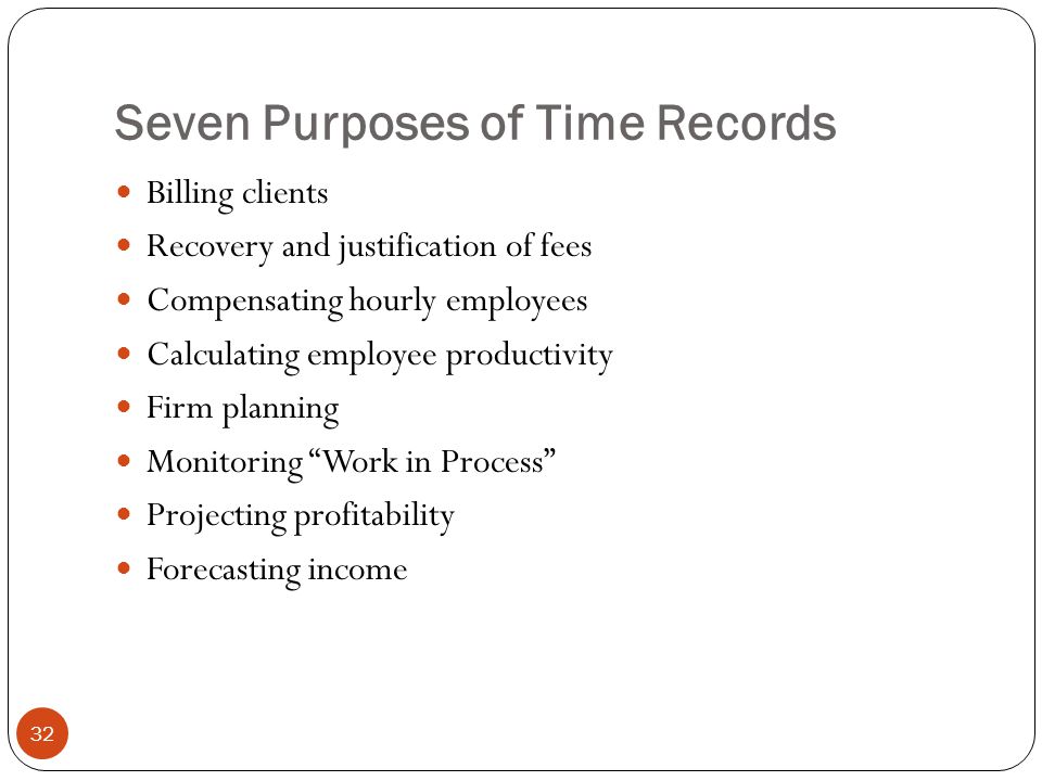 Seven Purposes of Time Records 32 Billing clients Recovery and justification of fees Compensating hourly employees Calculating employee productivity Firm planning Monitoring Work in Process Projecting profitability Forecasting income
