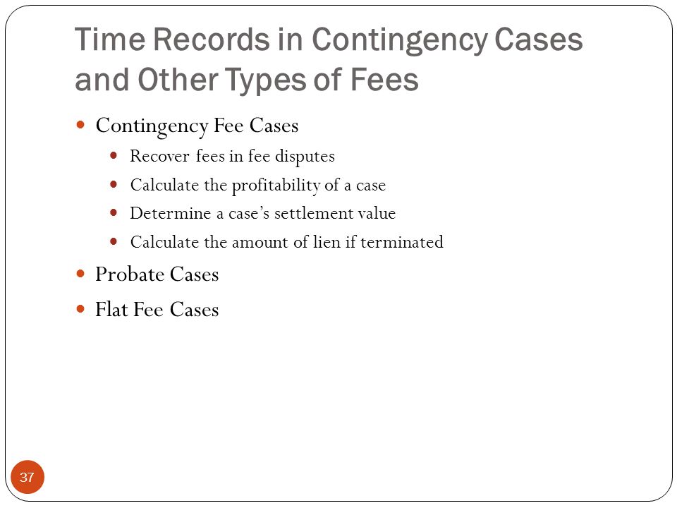 Time Records in Contingency Cases and Other Types of Fees 37 Contingency Fee Cases Recover fees in fee disputes Calculate the profitability of a case Determine a case’s settlement value Calculate the amount of lien if terminated Probate Cases Flat Fee Cases