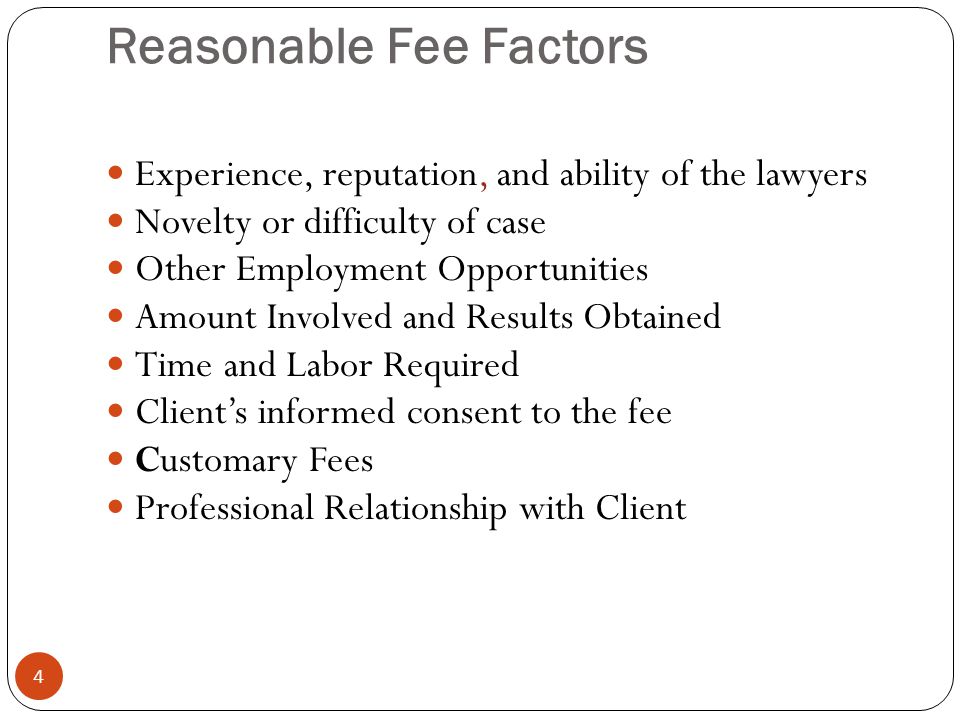 Reasonable Fee Factors 4 Experience, reputation, and ability of the lawyers Novelty or difficulty of case Other Employment Opportunities Amount Involved and Results Obtained Time and Labor Required Client’s informed consent to the fee Customary Fees Professional Relationship with Client