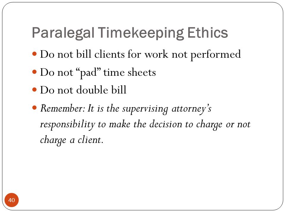 Paralegal Timekeeping Ethics 40 Do not bill clients for work not performed Do not pad time sheets Do not double bill Remember: It is the supervising attorney’s responsibility to make the decision to charge or not charge a client.