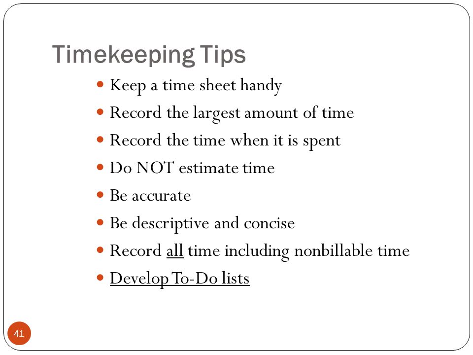Timekeeping Tips 41 Keep a time sheet handy Record the largest amount of time Record the time when it is spent Do NOT estimate time Be accurate Be descriptive and concise Record all time including nonbillable time Develop To-Do lists