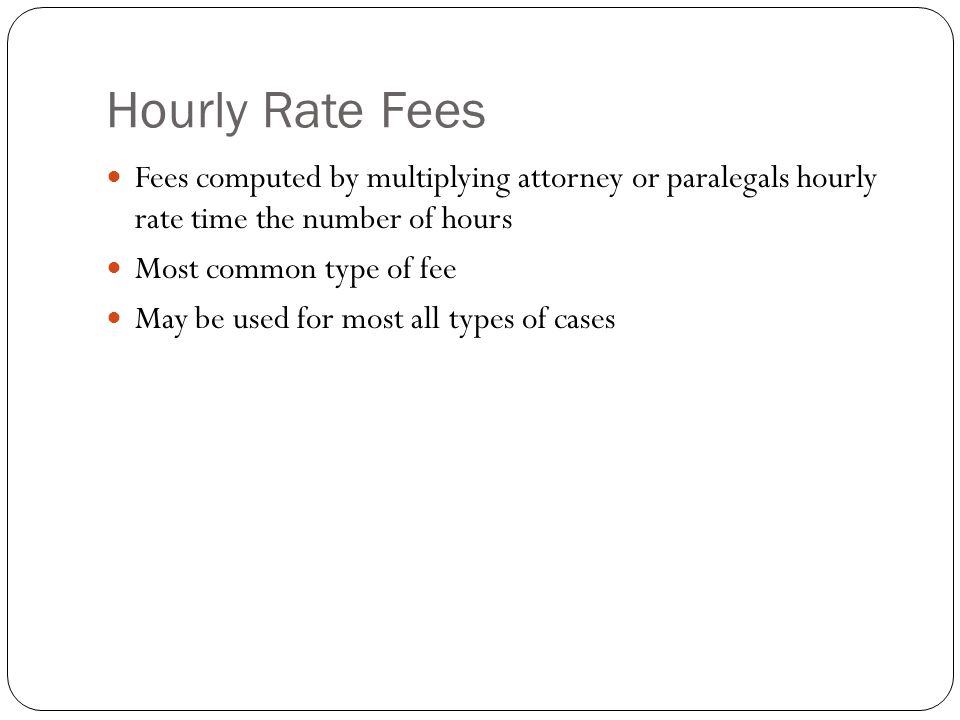 Hourly Rate Fees Fees computed by multiplying attorney or paralegals hourly rate time the number of hours Most common type of fee May be used for most all types of cases