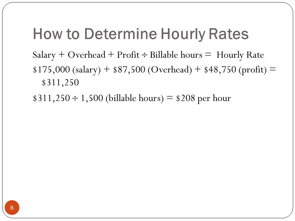 How to Determine Hourly Rates 8 Salary + Overhead + Profit  Billable hours = Hourly Rate $175,000 (salary) + $87,500 (Overhead) + $48,750 (profit) = $311,250 $311,250  1,500 (billable hours) = $208 per hour