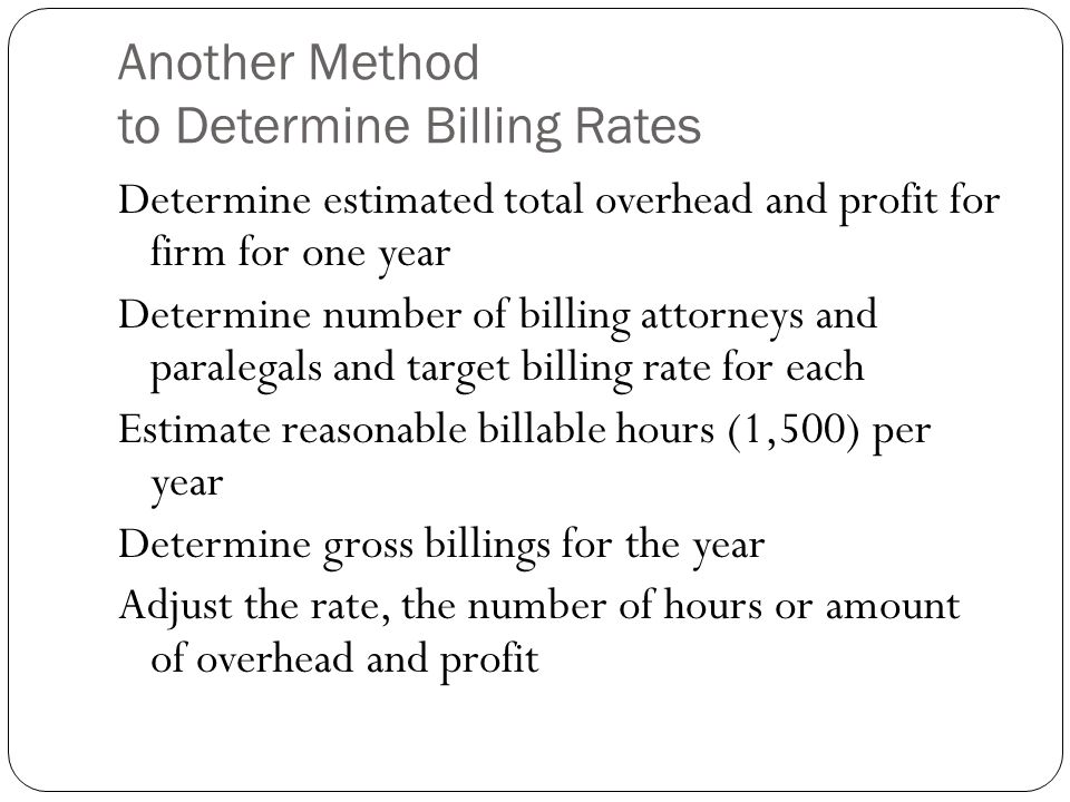 Another Method to Determine Billing Rates Determine estimated total overhead and profit for firm for one year Determine number of billing attorneys and paralegals and target billing rate for each Estimate reasonable billable hours (1,500) per year Determine gross billings for the year Adjust the rate, the number of hours or amount of overhead and profit