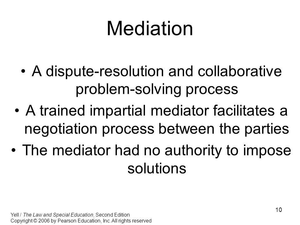 10 Mediation A dispute-resolution and collaborative problem-solving process A trained impartial mediator facilitates a negotiation process between the parties The mediator had no authority to impose solutions Yell / The Law and Special Education, Second Edition Copyright © 2006 by Pearson Education, Inc.