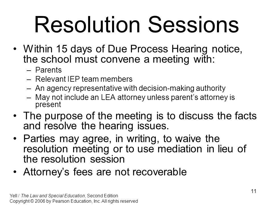 11 Resolution Sessions Within 15 days of Due Process Hearing notice, the school must convene a meeting with: –Parents –Relevant IEP team members –An agency representative with decision-making authority –May not include an LEA attorney unless parent’s attorney is present The purpose of the meeting is to discuss the facts and resolve the hearing issues.
