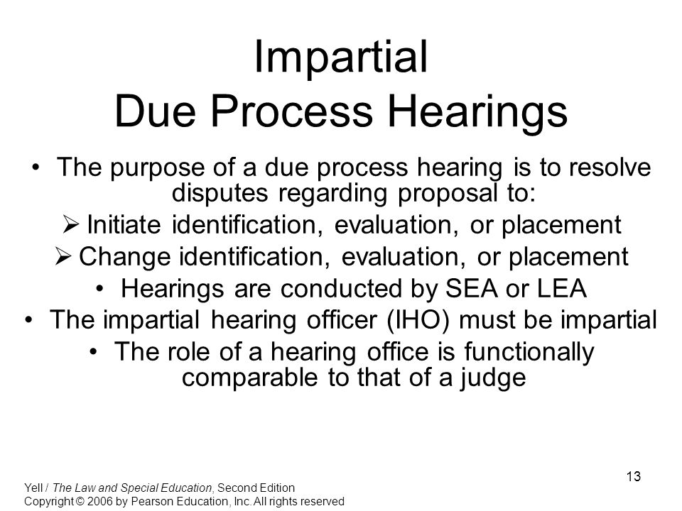 13 Impartial Due Process Hearings The purpose of a due process hearing is to resolve disputes regarding proposal to:  Initiate identification, evaluation, or placement  Change identification, evaluation, or placement Hearings are conducted by SEA or LEA The impartial hearing officer (IHO) must be impartial The role of a hearing office is functionally comparable to that of a judge Yell / The Law and Special Education, Second Edition Copyright © 2006 by Pearson Education, Inc.
