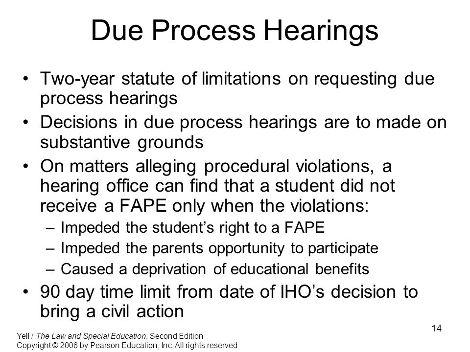 14 Due Process Hearings Two-year statute of limitations on requesting due process hearings Decisions in due process hearings are to made on substantive grounds On matters alleging procedural violations, a hearing office can find that a student did not receive a FAPE only when the violations: –Impeded the student’s right to a FAPE –Impeded the parents opportunity to participate –Caused a deprivation of educational benefits 90 day time limit from date of IHO’s decision to bring a civil action Yell / The Law and Special Education, Second Edition Copyright © 2006 by Pearson Education, Inc.