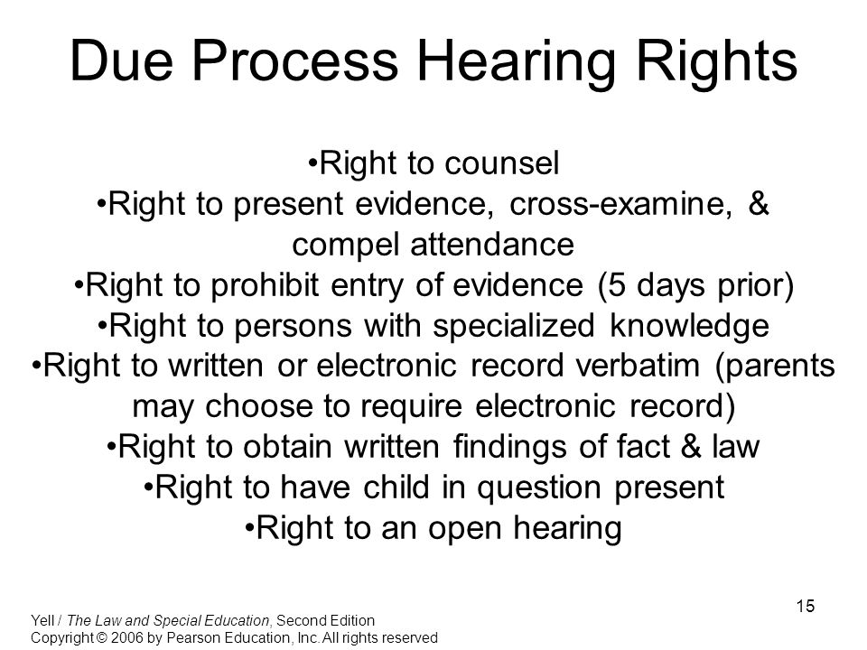 15 Due Process Hearing Rights Right to counsel Right to present evidence, cross-examine, & compel attendance Right to prohibit entry of evidence (5 days prior) Right to persons with specialized knowledge Right to written or electronic record verbatim (parents may choose to require electronic record) Right to obtain written findings of fact & law Right to have child in question present Right to an open hearing Yell / The Law and Special Education, Second Edition Copyright © 2006 by Pearson Education, Inc.