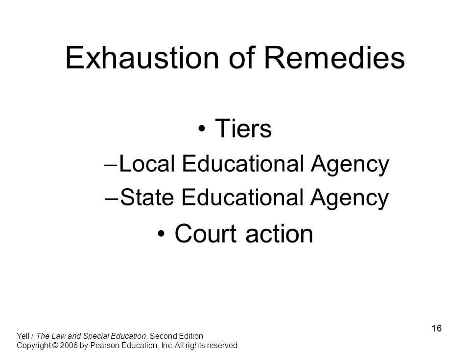 16 Exhaustion of Remedies Tiers –Local Educational Agency –State Educational Agency Court action Yell / The Law and Special Education, Second Edition Copyright © 2006 by Pearson Education, Inc.