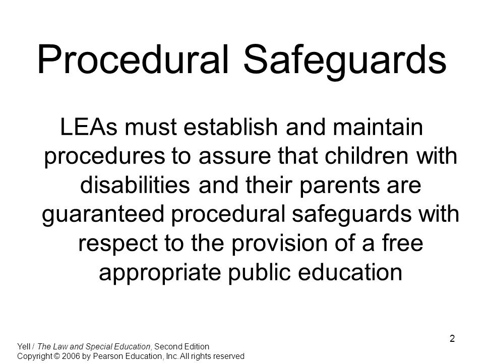 2 Procedural Safeguards LEAs must establish and maintain procedures to assure that children with disabilities and their parents are guaranteed procedural safeguards with respect to the provision of a free appropriate public education Yell / The Law and Special Education, Second Edition Copyright © 2006 by Pearson Education, Inc.