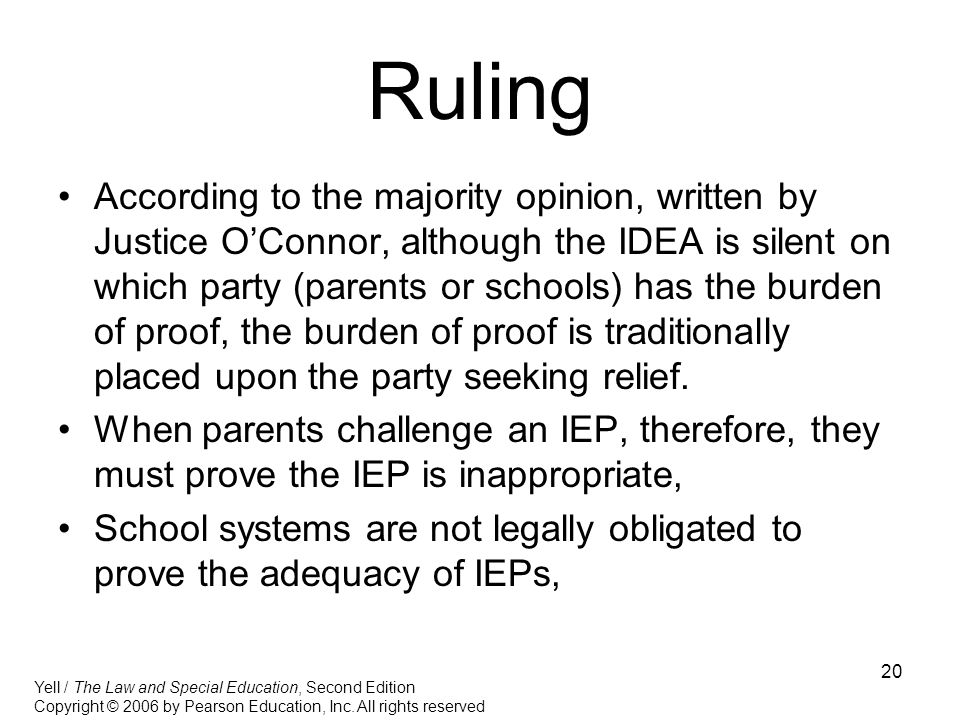 20 Ruling According to the majority opinion, written by Justice O’Connor, although the IDEA is silent on which party (parents or schools) has the burden of proof, the burden of proof is traditionally placed upon the party seeking relief.