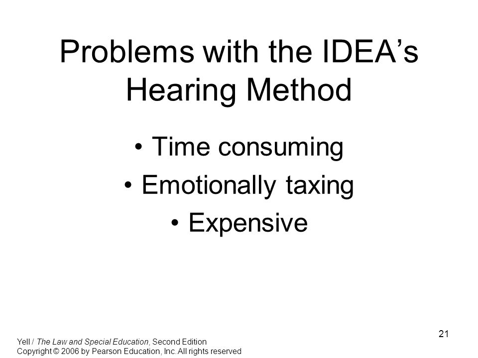 21 Problems with the IDEA’s Hearing Method Time consuming Emotionally taxing Expensive Yell / The Law and Special Education, Second Edition Copyright © 2006 by Pearson Education, Inc.