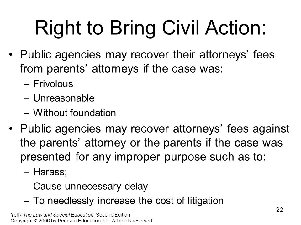 22 Right to Bring Civil Action: Public agencies may recover their attorneys’ fees from parents’ attorneys if the case was: –Frivolous –Unreasonable –Without foundation Public agencies may recover attorneys’ fees against the parents’ attorney or the parents if the case was presented for any improper purpose such as to: –Harass; –Cause unnecessary delay –To needlessly increase the cost of litigation Yell / The Law and Special Education, Second Edition Copyright © 2006 by Pearson Education, Inc.