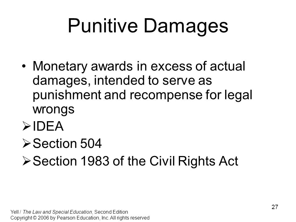 27 Punitive Damages Monetary awards in excess of actual damages, intended to serve as punishment and recompense for legal wrongs  IDEA  Section 504  Section 1983 of the Civil Rights Act Yell / The Law and Special Education, Second Edition Copyright © 2006 by Pearson Education, Inc.