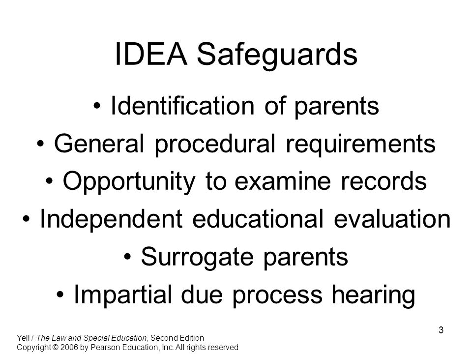 3 IDEA Safeguards Identification of parents General procedural requirements Opportunity to examine records Independent educational evaluation Surrogate parents Impartial due process hearing Yell / The Law and Special Education, Second Edition Copyright © 2006 by Pearson Education, Inc.