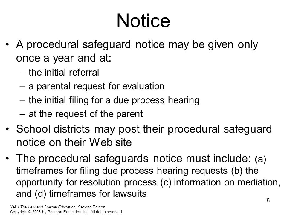5 Notice A procedural safeguard notice may be given only once a year and at: –the initial referral –a parental request for evaluation –the initial filing for a due process hearing –at the request of the parent School districts may post their procedural safeguard notice on their Web site The procedural safeguards notice must include: (a) timeframes for filing due process hearing requests (b) the opportunity for resolution process (c) information on mediation, and (d) timeframes for lawsuits Yell / The Law and Special Education, Second Edition Copyright © 2006 by Pearson Education, Inc.