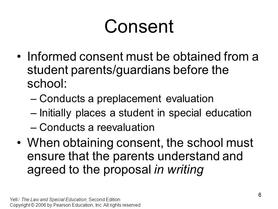 6 Consent Informed consent must be obtained from a student parents/guardians before the school: –Conducts a preplacement evaluation –Initially places a student in special education –Conducts a reevaluation When obtaining consent, the school must ensure that the parents understand and agreed to the proposal in writing Yell / The Law and Special Education, Second Edition Copyright © 2006 by Pearson Education, Inc.