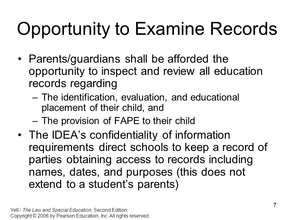 7 Opportunity to Examine Records Parents/guardians shall be afforded the opportunity to inspect and review all education records regarding –The identification, evaluation, and educational placement of their child, and –The provision of FAPE to their child The IDEA’s confidentiality of information requirements direct schools to keep a record of parties obtaining access to records including names, dates, and purposes (this does not extend to a student’s parents) Yell / The Law and Special Education, Second Edition Copyright © 2006 by Pearson Education, Inc.