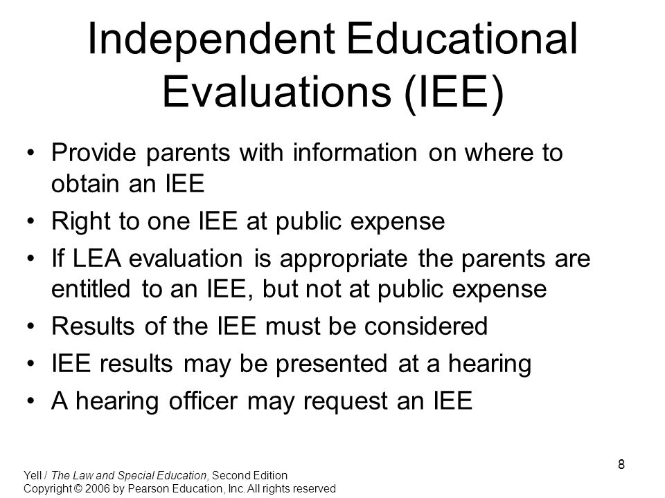 8 Independent Educational Evaluations (IEE) Provide parents with information on where to obtain an IEE Right to one IEE at public expense If LEA evaluation is appropriate the parents are entitled to an IEE, but not at public expense Results of the IEE must be considered IEE results may be presented at a hearing A hearing officer may request an IEE Yell / The Law and Special Education, Second Edition Copyright © 2006 by Pearson Education, Inc.