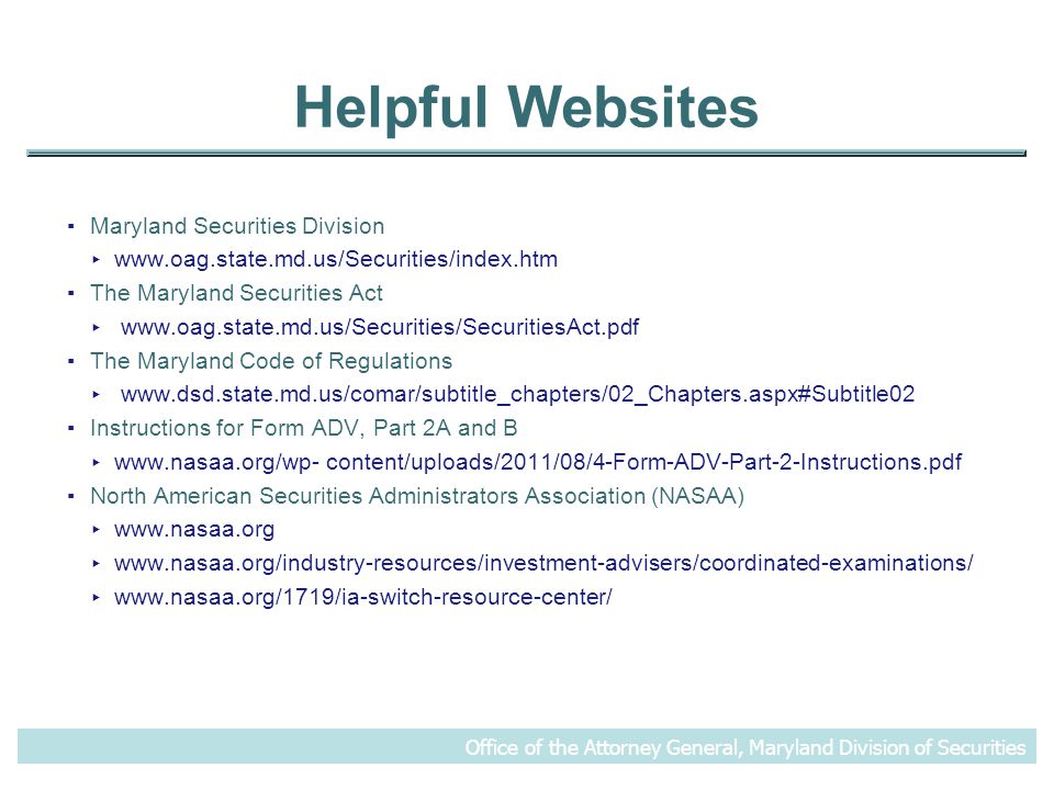 Helpful Websites ▪Maryland Securities Division ▸   ▪The Maryland Securities Act ▸   ▪The Maryland Code of Regulations ▸   ▪Instructions for Form ADV, Part 2A and B ▸   content/uploads/2011/08/4-Form-ADV-Part-2-Instructions.pdf ▪North American Securities Administrators Association (NASAA) ▸   ▸   ▸   Office of the Attorney General, Maryland Division of Securities