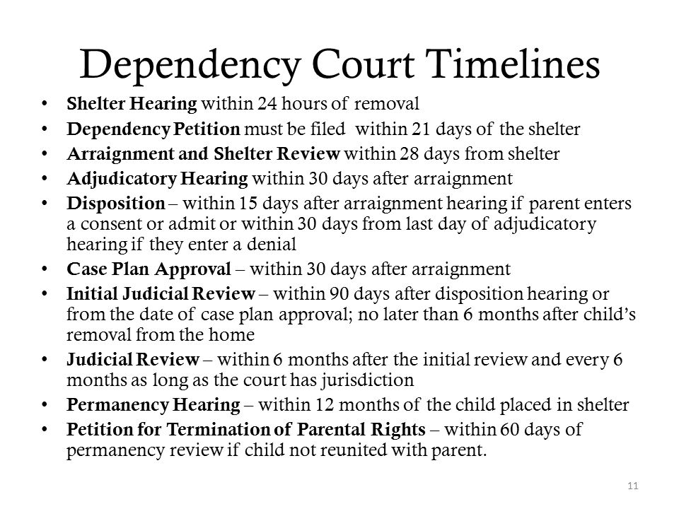 Dependency Court Timelines Shelter Hearing within 24 hours of removal Dependency Petition must be filed within 21 days of the shelter Arraignment and Shelter Review within 28 days from shelter Adjudicatory Hearing within 30 days after arraignment Disposition – within 15 days after arraignment hearing if parent enters a consent or admit or within 30 days from last day of adjudicatory hearing if they enter a denial Case Plan Approval – within 30 days after arraignment Initial Judicial Review – within 90 days after disposition hearing or from the date of case plan approval; no later than 6 months after child’s removal from the home Judicial Review – within 6 months after the initial review and every 6 months as long as the court has jurisdiction Permanency Hearing – within 12 months of the child placed in shelter Petition for Termination of Parental Rights – within 60 days of permanency review if child not reunited with parent.