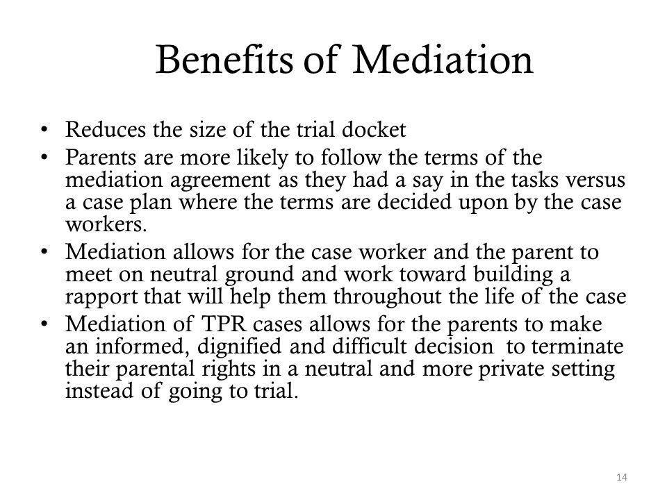 Benefits of Mediation Reduces the size of the trial docket Parents are more likely to follow the terms of the mediation agreement as they had a say in the tasks versus a case plan where the terms are decided upon by the case workers.