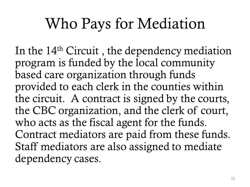 Who Pays for Mediation In the 14 th Circuit, the dependency mediation program is funded by the local community based care organization through funds provided to each clerk in the counties within the circuit.