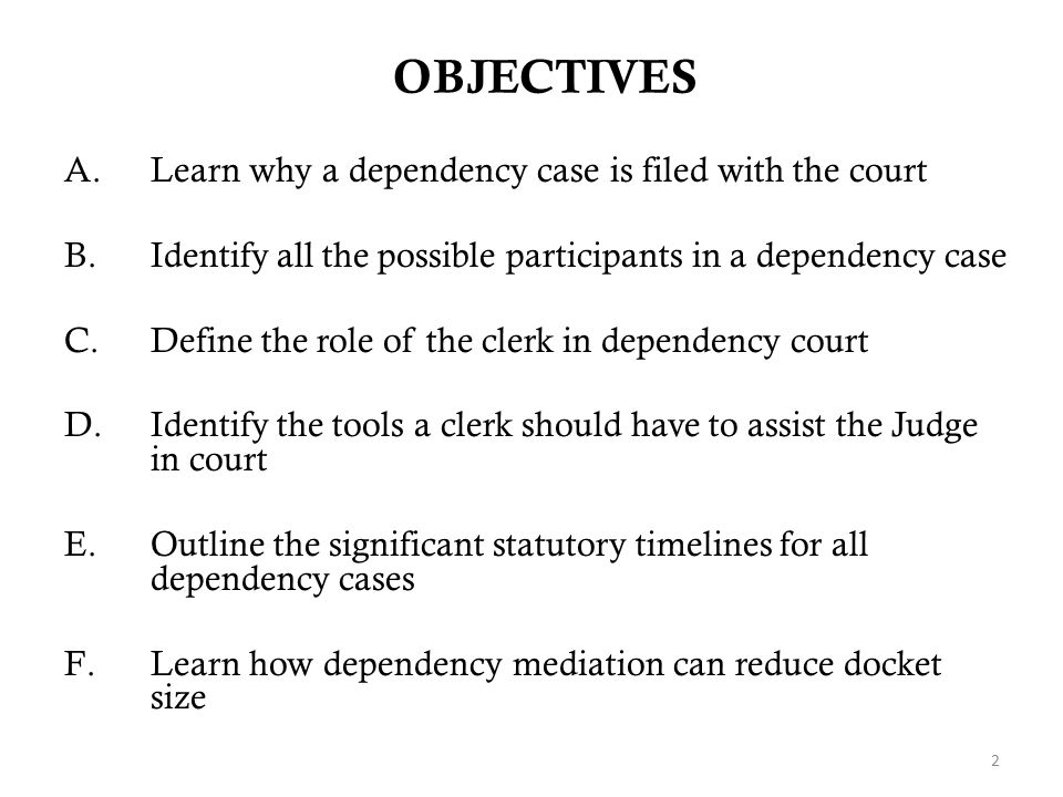 OBJECTIVES A.Learn why a dependency case is filed with the court B.Identify all the possible participants in a dependency case C.Define the role of the clerk in dependency court D.Identify the tools a clerk should have to assist the Judge in court E.Outline the significant statutory timelines for all dependency cases F.Learn how dependency mediation can reduce docket size 2