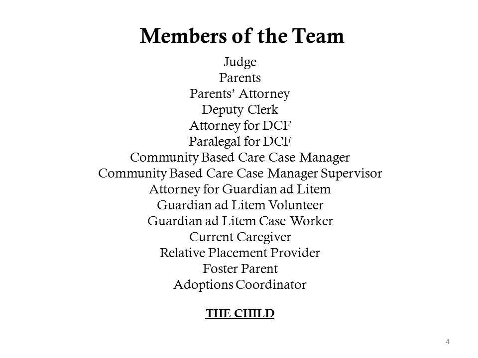 Members of the Team 4 Judge Parents Parents’ Attorney Deputy Clerk Attorney for DCF Paralegal for DCF Community Based Care Case Manager Community Based Care Case Manager Supervisor Attorney for Guardian ad Litem Guardian ad Litem Volunteer Guardian ad Litem Case Worker Current Caregiver Relative Placement Provider Foster Parent Adoptions Coordinator THE CHILD