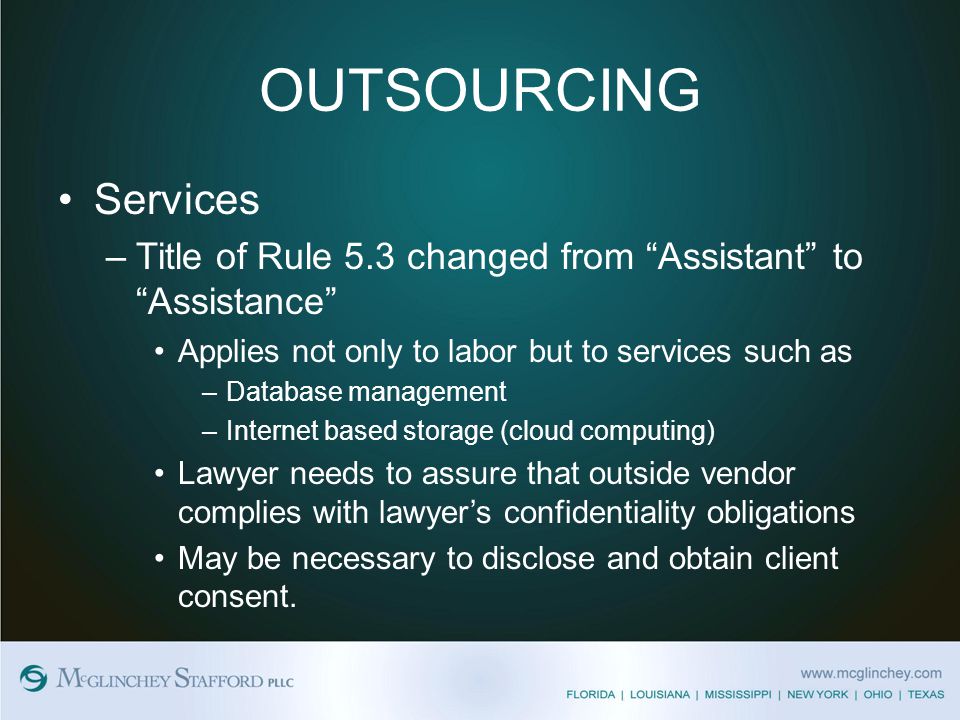 OUTSOURCING Services –Title of Rule 5.3 changed from Assistant to Assistance Applies not only to labor but to services such as –Database management –Internet based storage (cloud computing) Lawyer needs to assure that outside vendor complies with lawyer’s confidentiality obligations May be necessary to disclose and obtain client consent.