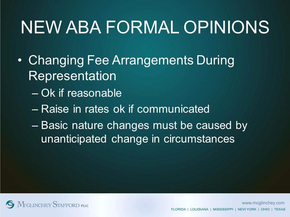NEW ABA FORMAL OPINIONS Changing Fee Arrangements During Representation –Ok if reasonable –Raise in rates ok if communicated –Basic nature changes must be caused by unanticipated change in circumstances
