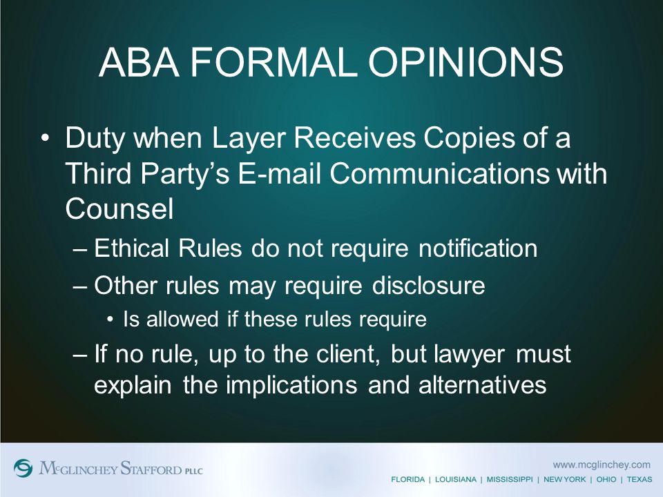 ABA FORMAL OPINIONS Duty when Layer Receives Copies of a Third Party’s  Communications with Counsel –Ethical Rules do not require notification –Other rules may require disclosure Is allowed if these rules require –If no rule, up to the client, but lawyer must explain the implications and alternatives