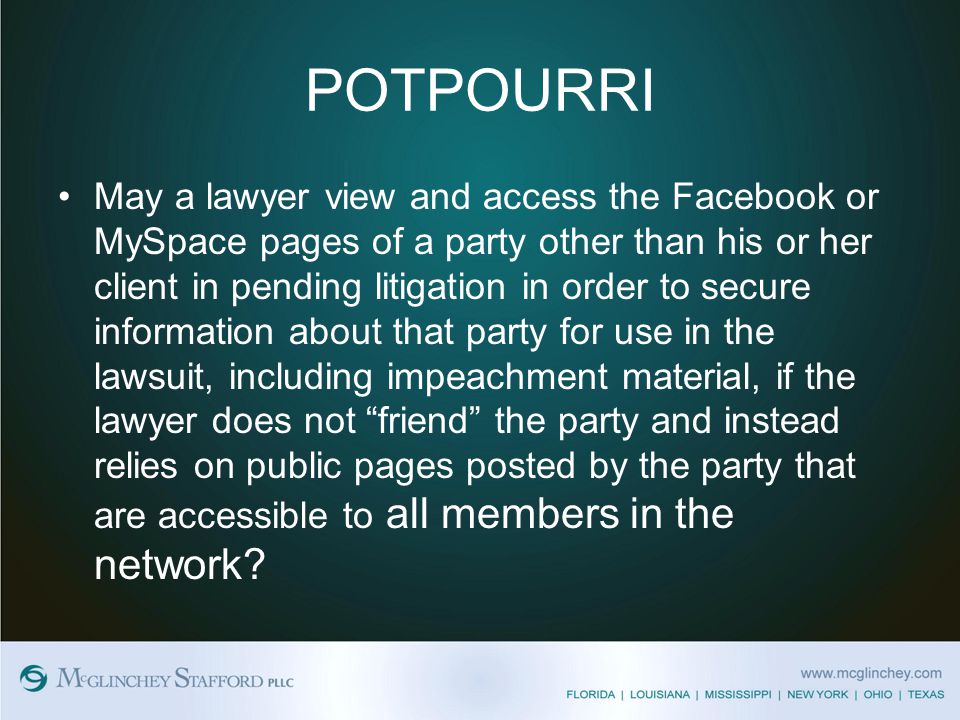 POTPOURRI May a lawyer view and access the Facebook or MySpace pages of a party other than his or her client in pending litigation in order to secure information about that party for use in the lawsuit, including impeachment material, if the lawyer does not friend the party and instead relies on public pages posted by the party that are accessible to all members in the network