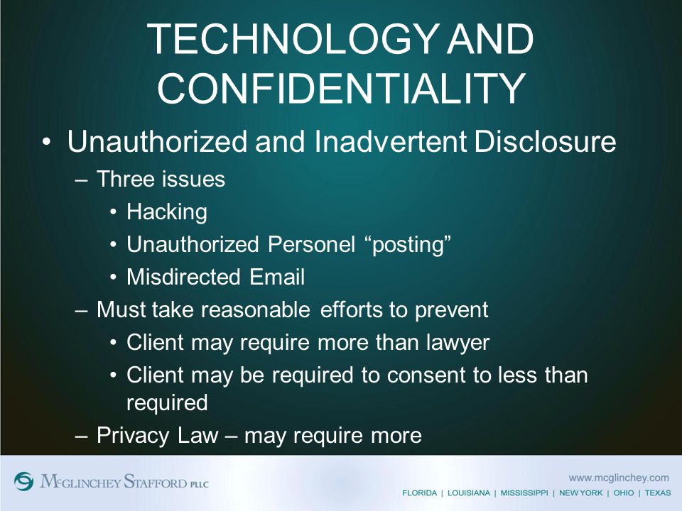 TECHNOLOGY AND CONFIDENTIALITY Unauthorized and Inadvertent Disclosure –Three issues Hacking Unauthorized Personel posting Misdirected  –Must take reasonable efforts to prevent Client may require more than lawyer Client may be required to consent to less than required –Privacy Law – may require more