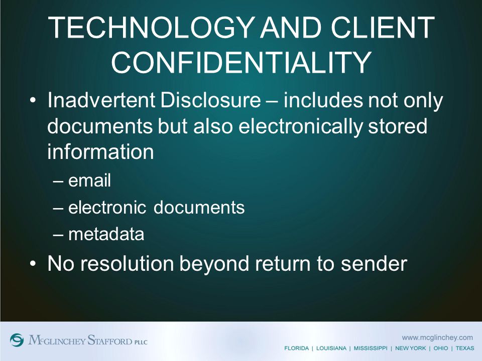 TECHNOLOGY AND CLIENT CONFIDENTIALITY Inadvertent Disclosure – includes not only documents but also electronically stored information – –electronic documents –metadata No resolution beyond return to sender