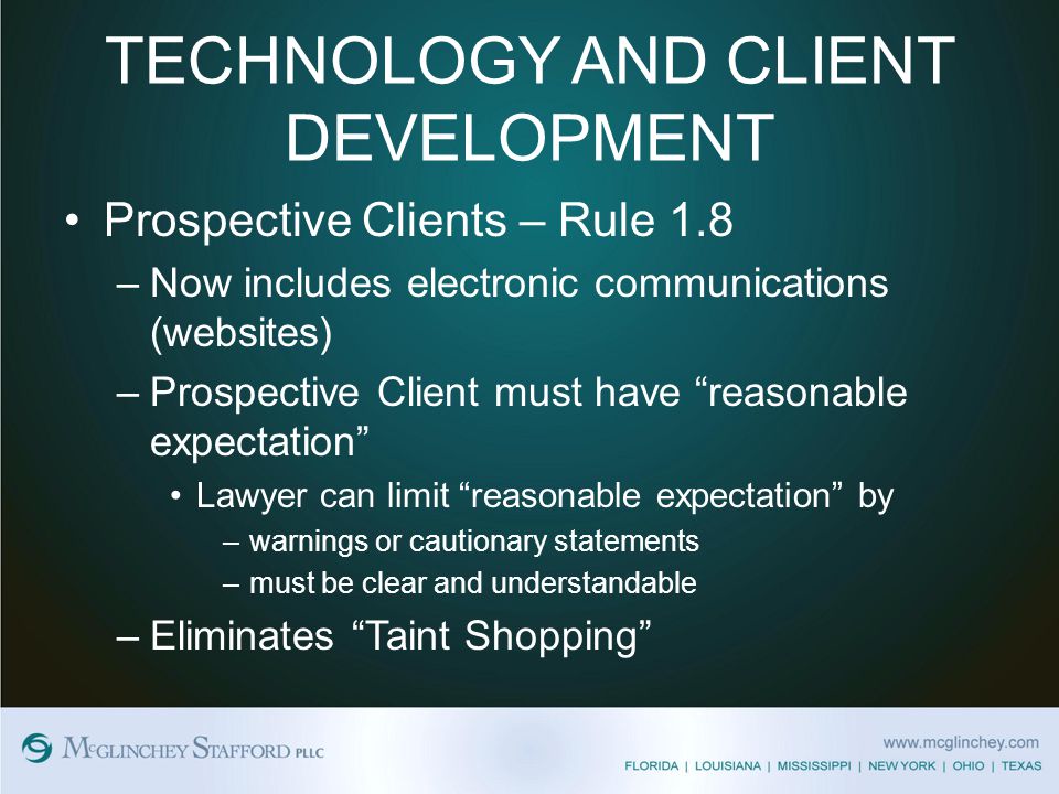 TECHNOLOGY AND CLIENT DEVELOPMENT Prospective Clients – Rule 1.8 –Now includes electronic communications (websites) –Prospective Client must have reasonable expectation Lawyer can limit reasonable expectation by –warnings or cautionary statements –must be clear and understandable –Eliminates Taint Shopping