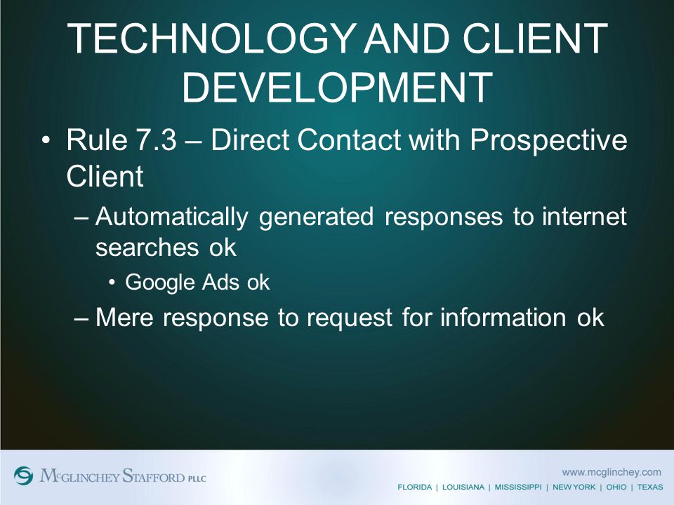 TECHNOLOGY AND CLIENT DEVELOPMENT Rule 7.3 – Direct Contact with Prospective Client –Automatically generated responses to internet searches ok Google Ads ok –Mere response to request for information ok