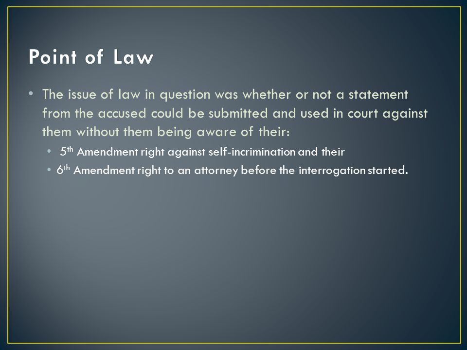The issue of law in question was whether or not a statement from the accused could be submitted and used in court against them without them being aware of their: 5 th Amendment right against self-incrimination and their 6 th Amendment right to an attorney before the interrogation started.