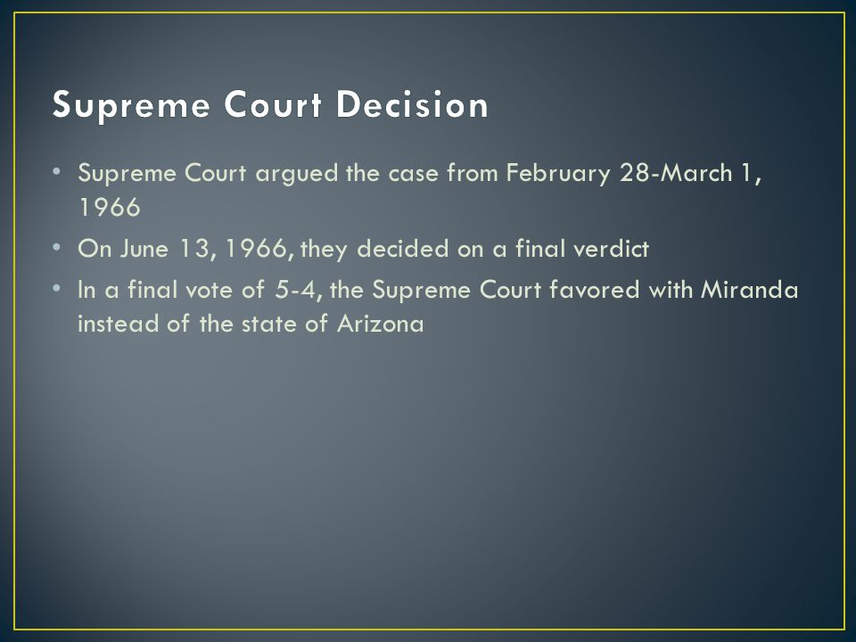 Supreme Court argued the case from February 28-March 1, 1966 On June 13, 1966, they decided on a final verdict In a final vote of 5-4, the Supreme Court favored with Miranda instead of the state of Arizona