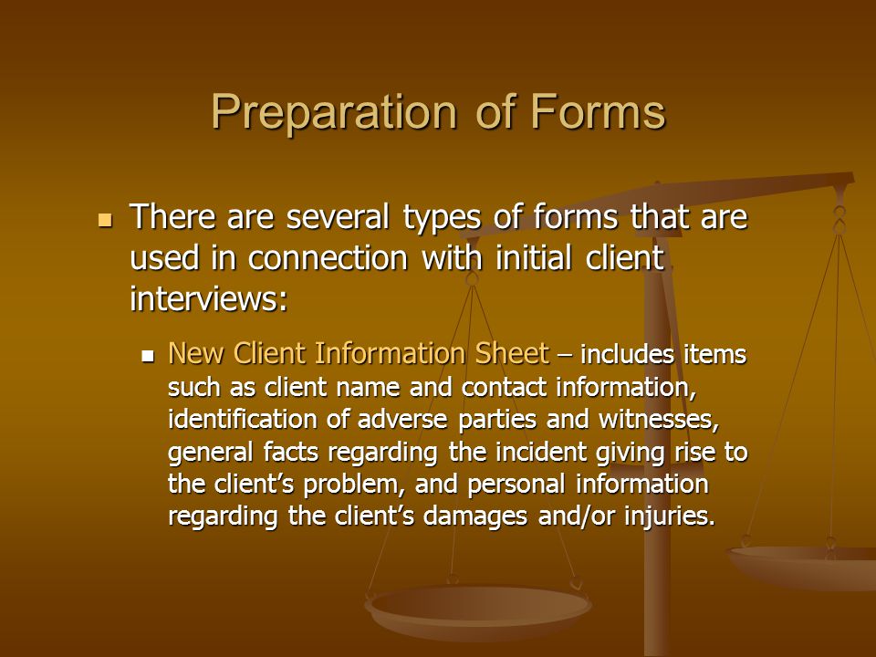 Preparation of Forms There are several types of forms that are used in connection with initial client interviews: There are several types of forms that are used in connection with initial client interviews: New Client Information Sheet – includes items such as client name and contact information, identification of adverse parties and witnesses, general facts regarding the incident giving rise to the client’s problem, and personal information regarding the client’s damages and/or injuries.