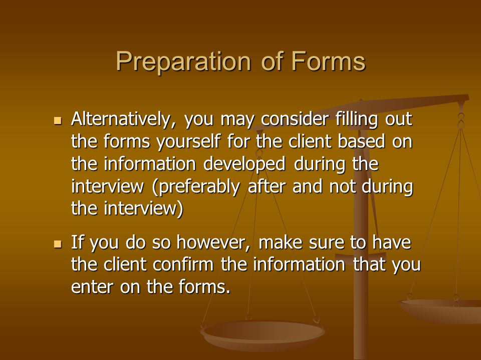 Preparation of Forms Alternatively, you may consider filling out the forms yourself for the client based on the information developed during the interview (preferably after and not during the interview) Alternatively, you may consider filling out the forms yourself for the client based on the information developed during the interview (preferably after and not during the interview) If you do so however, make sure to have the client confirm the information that you enter on the forms.