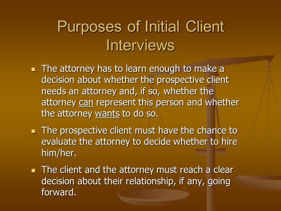 Purposes of Initial Client Interviews The attorney has to learn enough to make a decision about whether the prospective client needs an attorney and, if so, whether the attorney can represent this person and whether the attorney wants to do so.
