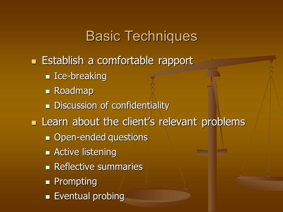 Basic Techniques Establish a comfortable rapport Establish a comfortable rapport Ice-breaking Ice-breaking Roadmap Roadmap Discussion of confidentiality Discussion of confidentiality Learn about the client’s relevant problems Learn about the client’s relevant problems Open-ended questions Open-ended questions Active listening Active listening Reflective summaries Reflective summaries Prompting Prompting Eventual probing Eventual probing