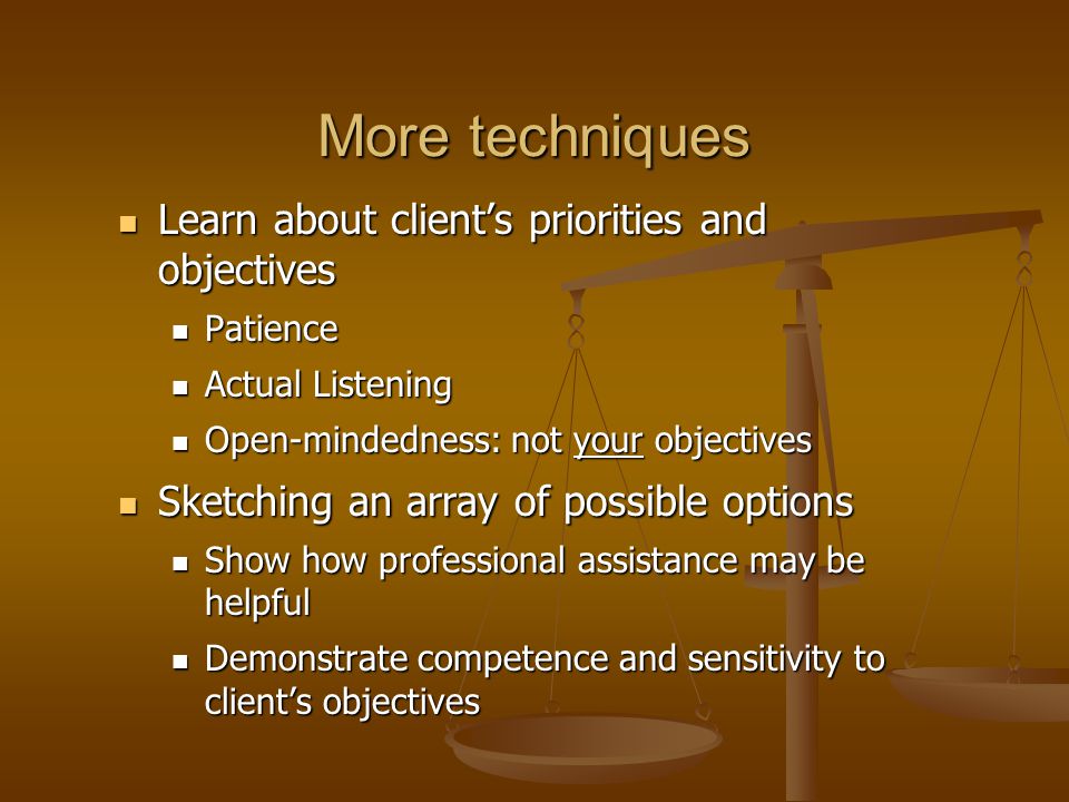 More techniques Learn about client’s priorities and objectives Learn about client’s priorities and objectives Patience Patience Actual Listening Actual Listening Open-mindedness: not your objectives Open-mindedness: not your objectives Sketching an array of possible options Sketching an array of possible options Show how professional assistance may be helpful Show how professional assistance may be helpful Demonstrate competence and sensitivity to client’s objectives Demonstrate competence and sensitivity to client’s objectives